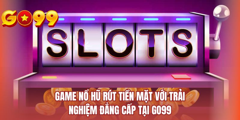 Game nổ hũ rút tiền mặt với trải nghiệm đẳng cấp tại Go99